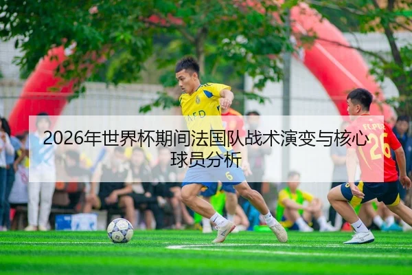 2026年世界杯期间法国队战术演变与核心球员分析