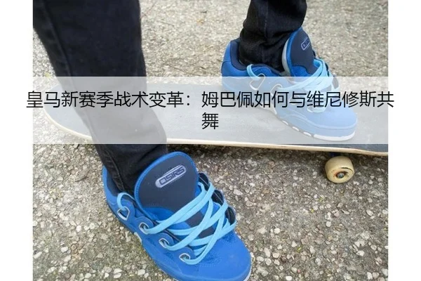 皇马新赛季战术变革：姆巴佩如何与维尼修斯共舞