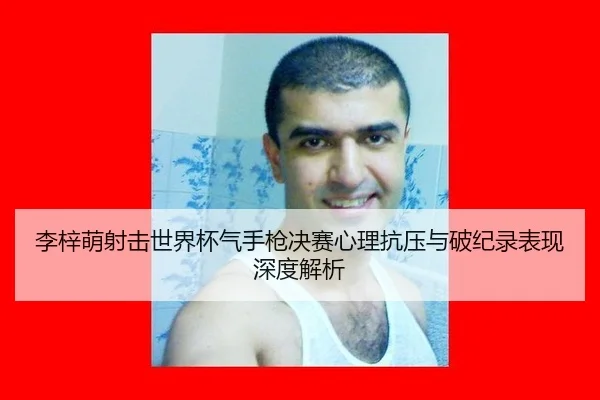 李梓萌射击世界杯气手枪决赛心理抗压与破纪录表现深度解析