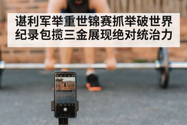 谌利军举重世锦赛抓举破世界纪录包揽三金展现绝对统治力