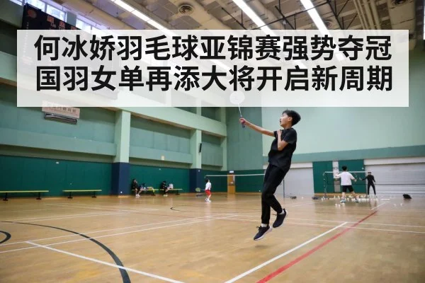 何冰娇羽毛球亚锦赛强势夺冠国羽女单再添大将开启新周期